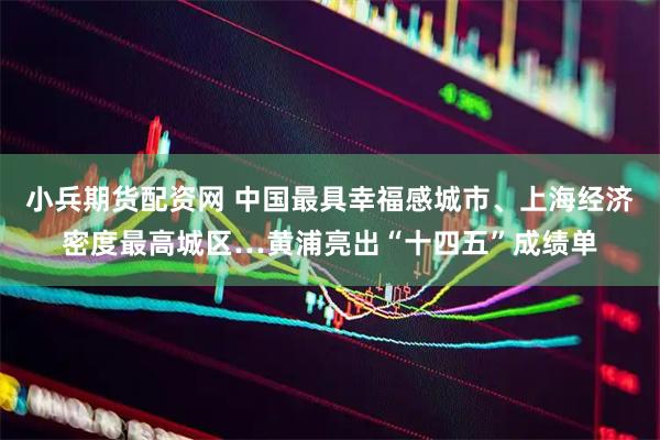 小兵期货配资网 中国最具幸福感城市、上海经济密度最高城区…黄浦亮出“十四五”成绩单