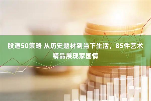 股道50策略 从历史题材到当下生活，85件艺术精品展现家国情