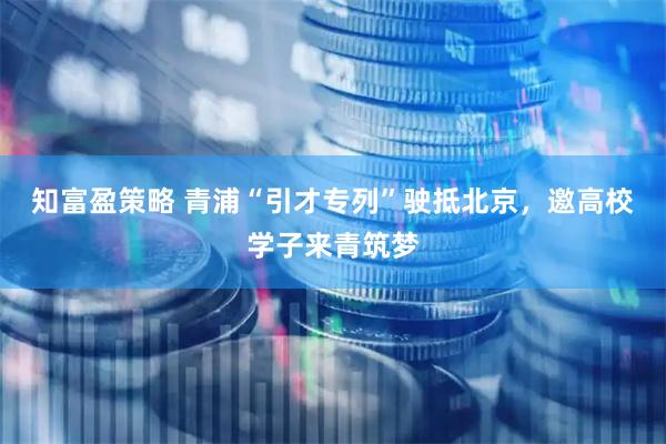 知富盈策略 青浦“引才专列”驶抵北京，邀高校学子来青筑梦