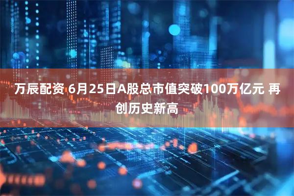 万辰配资 6月25日A股总市值突破100万亿元 再创历史新高