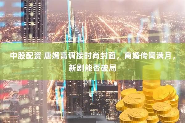 中股配资 唐嫣高调接时尚封面，离婚传闻满月，新剧能否破局