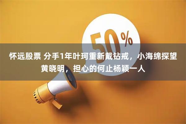 怀远股票 分手1年叶珂重新戴钻戒，小海绵探望黄晓明，担心的何止杨颖一人
