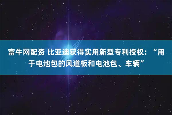 富牛网配资 比亚迪获得实用新型专利授权：“用于电池包的风道板和电池包、车辆”