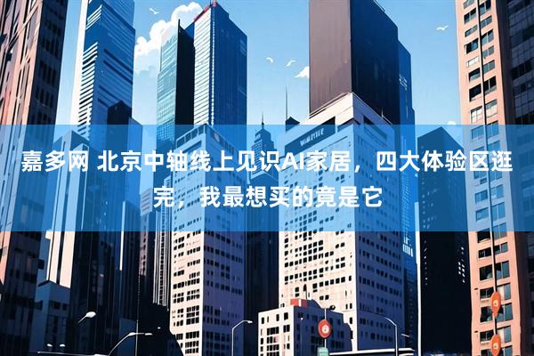 嘉多网 北京中轴线上见识AI家居，四大体验区逛完，我最想买的竟是它