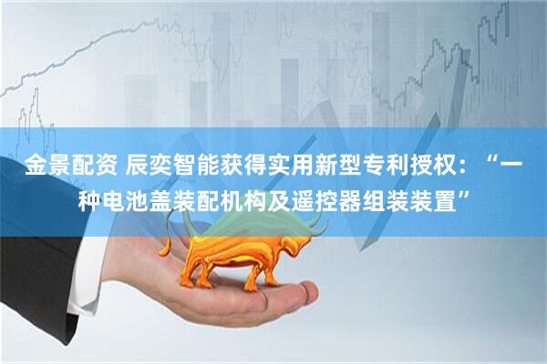 金景配资 辰奕智能获得实用新型专利授权：“一种电池盖装配机构及遥控器组装装置”