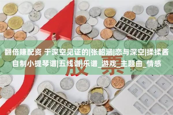 翻倍赚配资 于深空见证的|张韶涵|恋与深空|揉揉酱自制小提琴谱|五线谱|乐谱_游戏_主题曲_情感
