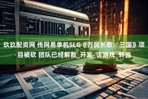 玖玖配资网 传网易单机SLG《万民长歌：三国》项目被砍 团队已经解散_开发_该游戏_转岗