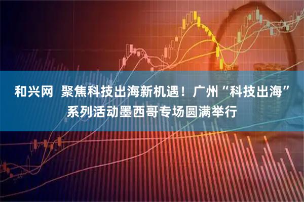 和兴网  聚焦科技出海新机遇！广州“科技出海”系列活动墨西哥专场圆满举行