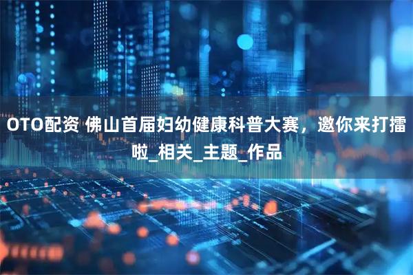 OTO配资 佛山首届妇幼健康科普大赛，邀你来打擂啦_相关_主题_作品