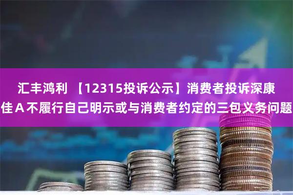 汇丰鸿利 【12315投诉公示】消费者投诉深康佳Ａ不履行自己明示或与消费者约定的三包义务问题