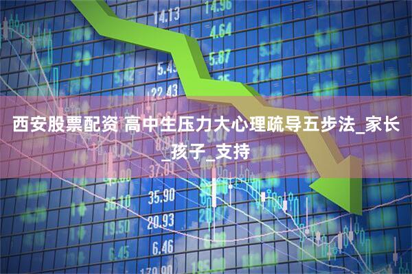 西安股票配资 高中生压力大心理疏导五步法_家长_孩子_支持