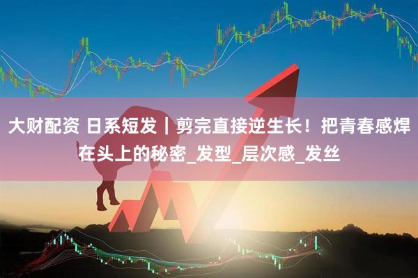 大财配资 日系短发｜剪完直接逆生长！把青春感焊在头上的秘密_发型_层次感_发丝