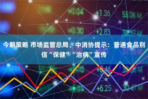 今朝策略 市场监管总局、中消协提示：普通食品别信“保健”“治病”宣传