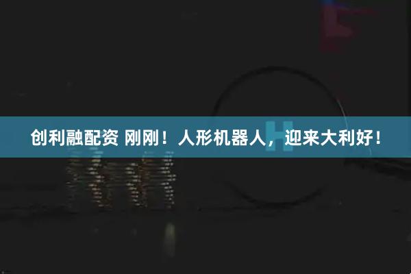 创利融配资 刚刚！人形机器人，迎来大利好！