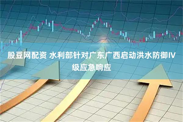 股豆网配资 水利部针对广东广西启动洪水防御Ⅳ级应急响应