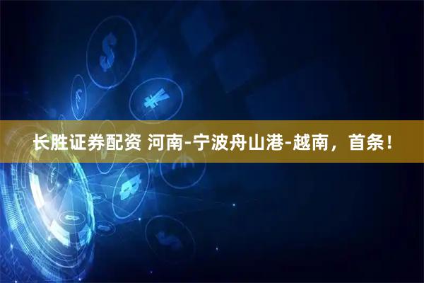 长胜证券配资 河南-宁波舟山港-越南，首条！