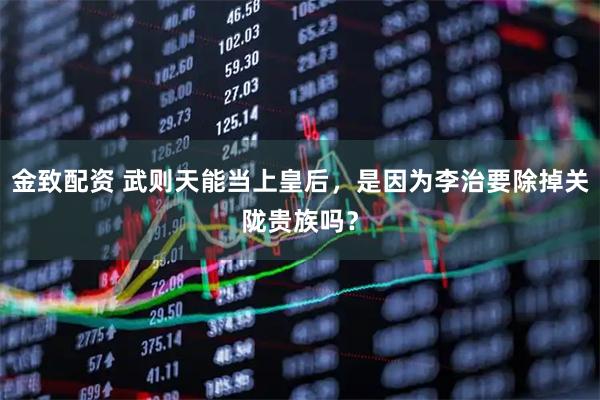 金致配资 武则天能当上皇后，是因为李治要除掉关陇贵族吗？