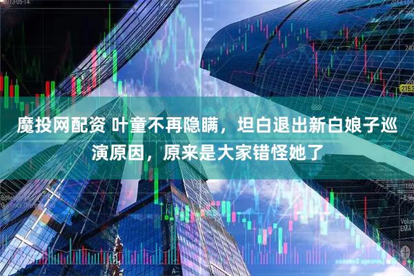 魔投网配资 叶童不再隐瞒，坦白退出新白娘子巡演原因，原来是大家错怪她了
