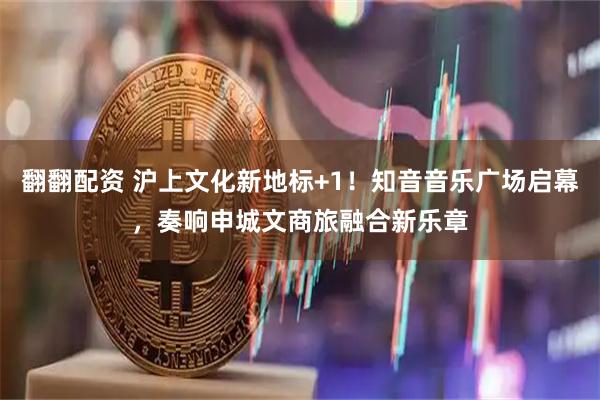 翻翻配资 沪上文化新地标+1！知音音乐广场启幕，奏响申城文商旅融合新乐章