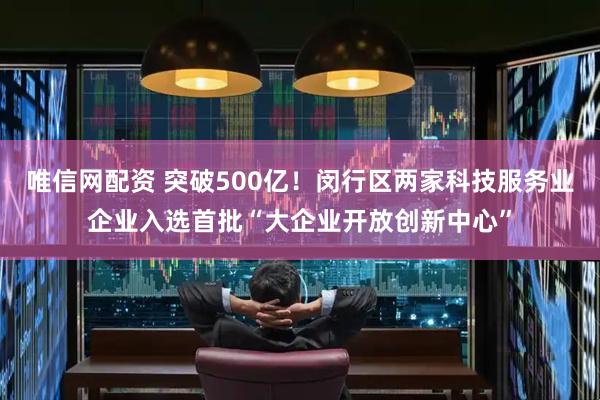 唯信网配资 突破500亿！闵行区两家科技服务业企业入选首批“大企业开放创新中心”