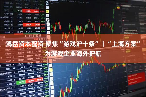 鸿岳资本配资 聚焦“游戏沪十条”丨“上海方案”为游戏企业海外护航
