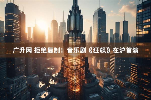 广升网 拒绝复制！音乐剧《狂飙》在沪首演