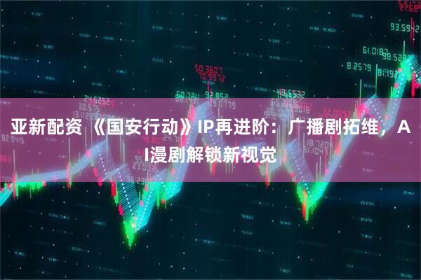 亚新配资 《国安行动》IP再进阶：广播剧拓维，AI漫剧解锁新视觉