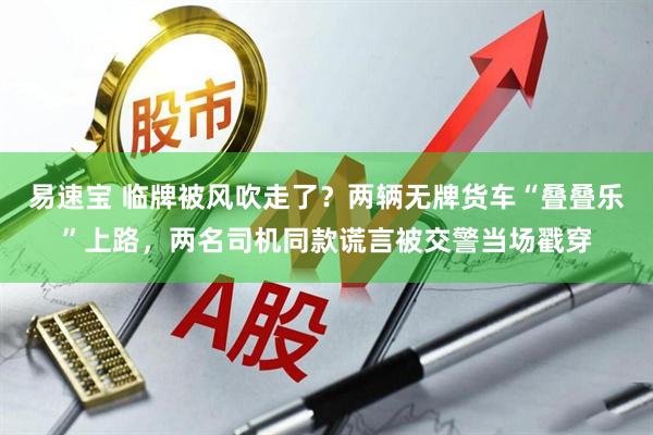 易速宝 临牌被风吹走了？两辆无牌货车“叠叠乐”上路，两名司机同款谎言被交警当场戳穿